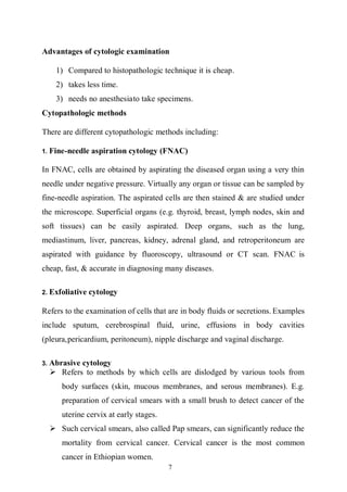7
Advantages of cytologic examination
1) Compared to histopathologic technique it is cheap.
2) takes less time.
3) needs no anesthesiato take specimens.
Cytopathologic methods
There are different cytopathologic methods including:
1. Fine-needle aspiration cytology (FNAC)
In FNAC, cells are obtained by aspirating the diseased organ using a very thin
needle under negative pressure. Virtually any organ or tissue can be sampled by
fine-needle aspiration. The aspirated cells are then stained & are studied under
the microscope. Superficial organs (e.g. thyroid, breast, lymph nodes, skin and
soft tissues) can be easily aspirated. Deep organs, such as the lung,
mediastinum, liver, pancreas, kidney, adrenal gland, and retroperitoneum are
aspirated with guidance by fluoroscopy, ultrasound or CT scan. FNAC is
cheap, fast, & accurate in diagnosing many diseases.
2. Exfoliative cytology
Refers to the examination of cells that are in body fluids or secretions. Examples
include sputum, cerebrospinal fluid, urine, effusions in body cavities
(pleura,pericardium, peritoneum), nipple discharge and vaginal discharge.
3. Abrasive cytology
 Refers to methods by which cells are dislodged by various tools from
body surfaces (skin, mucous membranes, and serous membranes). E.g.
preparation of cervical smears with a small brush to detect cancer of the
uterine cervix at early stages.
 Such cervical smears, also called Pap smears, can significantly reduce the
mortality from cervical cancer. Cervical cancer is the most common
cancer in Ethiopian women.
 