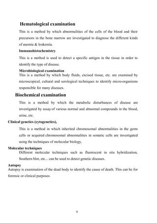 8
Hematological examination
This is a method by which abnormalities of the cells of the blood and their
precursors in the bone marrow are investigated to diagnose the different kinds
of anemia & leukemia.
Immunohistochemistry
This is a method is used to detect a specific antigen in the tissue in order to
identify the type of disease.
Microbiological examination
This is a method by which body fluids, excised tissue, etc. are examined by
microscopical, cultural and serological techniques to identify micro-organisms
responsible for many diseases.
Biochemical examination
This is a method by which the metabolic disturbances of disease are
investigated by assay of various normal and abnormal compounds in the blood,
urine, etc.
Clinical genetics (cytogenetics),
This is a method in which inherited chromosomal abnormalities in the germ
cells or acquired chromosomal abnormalities in somatic cells are investigated
using the techniques of molecular biology.
Molecular techniques
Different molecular techniques such as fluorescent in situ hybridization,
Southern blot, etc... can be used to detect genetic diseases.
Autopsy
Autopsy is examination of the dead body to identify the cause of death. This can be for
forensic or clinical purposes.
 