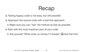 in2it training - www.in2it.be - @in2itvof - #in2tdd Let your tests drive your development
Recap
Testing legacy code is not easy, but still possible
Approach the source-code with a bail-ﬁrst approach
Make sure you can “bail” the method as fast as possible
Start with the most important part of your code
Ask yourself “What costs us money if it breaks” ➡ test that ﬁrst!
99
 