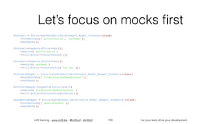 in2it training - www.in2it.be - @in2itvof - #in2tdd Let your tests drive your development
Let’s focus on mocks ﬁrst
$contact = $this->getMockBuilder(Contact_Model_Contact::class)
    ->setMethods(['getContactId', 'getName'])
    ->getMock();
$contact->expects($this->any())
    ->method('getContactId')
    ->will($this->returnValue(1));
$contact->expects($this->any())
    ->method('getName')
    ->will($this->returnValue('Foo Bar'));
$contactMapper = $this->getMockBuilder(Contact_Model_Mapper_Contact::class)
    ->setMethods(['findContactByBankAccount'])
    ->getMock();
$contactMapper->expects($this->any())
    ->method('findContactByBankAccount')
    ->will($this->returnValue($contact));
$paymentsMapper = $this->getMockBuilder(Invoice_Model_Mapper_Payments::class)
    ->setMethods(['updatePayment'])
    ->getMock();
105
 