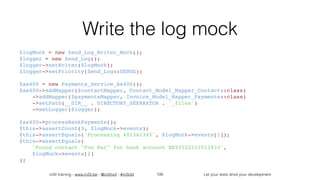 in2it training - www.in2it.be - @in2itvof - #in2tdd Let your tests drive your development
Write the log mock
$logMock = new Zend_Log_Writer_Mock();
$logger = new Zend_Log();
$logger->setWriter($logMock);
$logger->setPriority(Zend_Log::DEBUG);
$as400 = new Payments_Service_As400();
$as400->addMapper($contactMapper, Contact_Model_Mapper_Contact::class)
    ->addMapper($paymentsMapper, Invoice_Model_Mapper_Payments::class)
    ->setPath(__DIR__ . DIRECTORY_SEPARATOR . '_files')
    ->setLogger($logger);
$as400->processBankPayments();
$this->assertCount(3, $logMock->events);
$this->assertEquals('Processing 401341345', $logMock->events[1]);
$this->assertEquals(
    'Found contact "Foo Bar" for bank account BE93522511513933',
    $logMock->events[2]
);
106
 