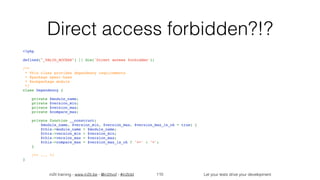 in2it training - www.in2it.be - @in2itvof - #in2tdd Let your tests drive your development
Direct access forbidden?!?
<?php
defined("_VALID_ACCESS") || die('Direct access forbidden');
/**
 * This class provides dependency requirements
 * @package epesi-base
 * @subpackage module 
 */
class Dependency {
    private $module_name;
    private $version_min;
    private $version_max;
    private $compare_max;
    private function __construct(
$module_name, $version_min, $version_max, $version_max_is_ok = true) {
        $this->module_name = $module_name;
        $this->version_min = $version_min;
        $this->version_max = $version_max;
        $this->compare_max = $version_max_is_ok ? '<=' : '<';
    }
    /** ... */
}
110
 