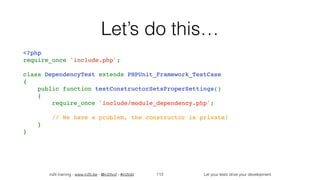 in2it training - www.in2it.be - @in2itvof - #in2tdd Let your tests drive your development
Let’s do this…
<?php
require_once 'include.php';
class DependencyTest extends PHPUnit_Framework_TestCase
{
    public function testConstructorSetsProperSettings()
    {
        require_once 'include/module_dependency.php';
        // We have a problem, the constructor is private!
    }
}
113
 