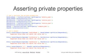 in2it training - www.in2it.be - @in2itvof - #in2tdd Let your tests drive your development
Asserting private properties
// Let's retrieve the private properties
$moduleName = $reflectionClass->getProperty('module_name');
$moduleName->setAccessible(true);
$minVersion = $reflectionClass->getProperty('version_min');
$minVersion->setAccessible(true);
$maxVersion = $reflectionClass->getProperty('version_max');
$maxVersion->setAccessible(true);
$maxOk = $reflectionClass->getProperty('compare_max');
$maxOk->setAccessible(true);
// Let's assert
$this->assertEquals($params['moduleName'], $moduleName->getValue($dependency),
    'Expected value does not match the value set’);
$this->assertEquals($params['minVersion'], $minVersion->getValue($dependency),
    'Expected value does not match the value set’);
$this->assertEquals($params['maxVersion'], $maxVersion->getValue($dependency),
    'Expected value does not match the value set’);
$this->assertEquals('<=', $maxOk->getValue($dependency),
    'Expected value does not match the value set');
115
 
