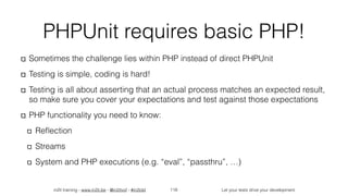 in2it training - www.in2it.be - @in2itvof - #in2tdd Let your tests drive your development
PHPUnit requires basic PHP!
Sometimes the challenge lies within PHP instead of direct PHPUnit
Testing is simple, coding is hard!
Testing is all about asserting that an actual process matches an expected result,
so make sure you cover your expectations and test against those expectations
PHP functionality you need to know:
Reﬂection
Streams
System and PHP executions (e.g. “eval”, “passthru”, …)
118
 