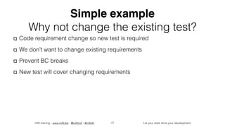 in2it training - www.in2it.be - @in2itvof - #in2tdd Let your tests drive your development
Simple example
Why not change the existing test?
Code requirement change so new test is required
We don’t want to change existing requirements
Prevent BC breaks
New test will cover changing requirements
17
 