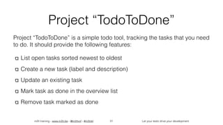 in2it training - www.in2it.be - @in2itvof - #in2tdd Let your tests drive your development
Project “TodoToDone”
Project “TodoToDone” is a simple todo tool, tracking the tasks that you need
to do. It should provide the following features:
List open tasks sorted newest to oldest
Create a new task (label and description)
Update an existing task
Mark task as done in the overview list
Remove task marked as done
31
 