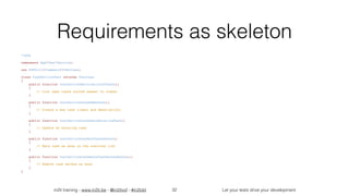 in2it training - www.in2it.be - @in2itvof - #in2tdd Let your tests drive your development
Requirements as skeleton
<?php
namespace AppTestService;
use PHPUnitFrameworkTestCase;
class TaskServiceTest extends TestCase
{
    public function testServiceReturnsListOfTasks()
    {
        // List open tasks sorted newest to oldest
    }
    public function testServiceCanAddNewTask()
    {
        // Create a new task (label and description)
    }
    public function testServiceCanUpdateExistingTask()
    {
        // Update an existing task
    }
    public function testServiceCanMarkTaskAsDone()
    {
        // Mark task as done in the overview list
    }
    public function testServiceCanRemoveTaskMarkedAsDone()
    {
        // Remove task marked as done
    }
}
32
 