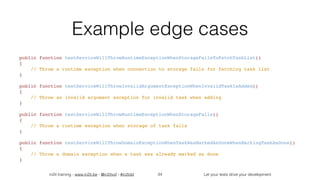 in2it training - www.in2it.be - @in2itvof - #in2tdd Let your tests drive your development
Example edge cases
public function testServiceWillThrowRuntimeExceptionWhenStorageFailsToFetchTaskList()
{
    // Throw a runtime exception when connection to storage fails for fetching task list
}
public function testServiceWillThrowInvalidArgumentExceptionWhenInvalidTaskIsAdded()
{
    // Throw an invalid argument exception for invalid task when adding
}
public function testServiceWillThrowRuntimeExceptionWhenStorageFails()
{
    // Throw a runtime exception when storage of task fails
}
public function testServiceWillThrowDomainExceptionWhenTaskWasMarkedAsDoneWhenMarkingTaskAsDone()
{
    // Throw a domain exception when a task was already marked as done 
}
34
 