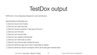 in2it training - www.in2it.be - @in2itvof - #in2tdd Let your tests drive your development
TestDox output
PHPUnit 6.1.3 by Sebastian Bergmann and contributors.
AppTestServiceTaskService
[ ] Service returns list of tasks
[ ] Service can add new task
[ ] Service throws exception if task was not found
[ ] Service can ﬁnd task
[ ] Service can remove task
[ ] Service can update existing task
[ ] Service can mark task as done
[ ] Service can remove task marked as done
[ ] Service will throw type error when invalid task is added
[ ] Service will throw domain exception when done task gets marked done
37
 