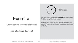 in2it training - www.in2it.be - @in2itvof - #in2tdd Let your tests drive your development47
Exercise
Check out the ﬁnished test cases
git	checkout	tdd-ex2
Go and check out branch tdd-ex2 where you will
ﬁnd the completed test cases.
Make sure you also check out the GIT logs as I
used 27 commits to explain what was happening
and why!
10 minutes
 