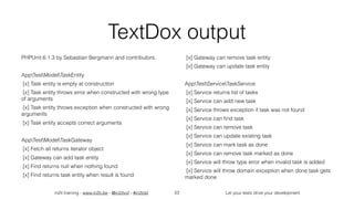 in2it training - www.in2it.be - @in2itvof - #in2tdd Let your tests drive your development
TextDox output
PHPUnit 6.1.3 by Sebastian Bergmann and contributors.
AppTestModelTaskEntity
[x] Task entity is empty at construction
[x] Task entity throws error when constructed with wrong type
of arguments
[x] Task entity throws exception when constructed with wrong
arguments
[x] Task entity accepts correct arguments
AppTestModelTaskGateway
[x] Fetch all returns iterator object
[x] Gateway can add task entity
[x] Find returns null when nothing found
[x] Find returns task entity when result is found
[x] Gateway can remove task entity
[x] Gateway can update task entity
AppTestServiceTaskService
[x] Service returns list of tasks
[x] Service can add new task
[x] Service throws exception if task was not found
[x] Service can ﬁnd task
[x] Service can remove task
[x] Service can update existing task
[x] Service can mark task as done
[x] Service can remove task marked as done
[x] Service will throw type error when invalid task is added
[x] Service will throw domain exception when done task gets
marked done
53
 