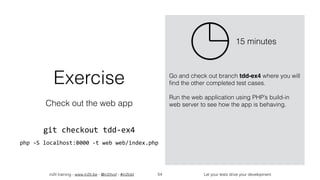 in2it training - www.in2it.be - @in2itvof - #in2tdd Let your tests drive your development54
Exercise
Check out the web app
git	checkout	tdd-ex4	
php	-S	localhost:8000	-t	web	web/index.php
Go and check out branch tdd-ex4 where you will
ﬁnd the other completed test cases.
Run the web application using PHP’s build-in
web server to see how the app is behaving.
15 minutes
 