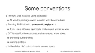 in2it training - www.in2it.be - @in2itvof - #in2tdd Let your tests drive your development
Some conventions
PHPUnit was installed using composer
All vendor packages were installed with the code base
Running PHPUnit with ./vendor/bin/phpunit
If you use a different approach, make sure it works for you
GIT is used for the exercises, make sure you know about
checking out branches
reading git logs
In the slides I left out comments to save space
6
 