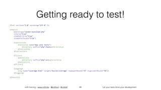in2it training - www.in2it.be - @in2itvof - #in2tdd Let your tests drive your development
Getting ready to test!
<?xml	version="1.0"	encoding="UTF-8"	?>	
<phpunit	
				bootstrap="vendor/autoload.php"	
				colors="true"	
				stopOnErrors="true"	
				stopOnFailures="true">	
				<testsuites>	
								<testsuite	name="App	unit	tests">	
												<directory	suffix="php">tests</directory>	
								</testsuite>	
				</testsuites>	
				<filter>	
								<whitelist>	
												<directory	suffix="php">src</directory>	
								</whitelist>	
				</filter>	
				<logging>	
								<log	type="coverage-html"	target="build/coverage"	lowUpperBound="35"	highLowerBound="70"/>	
				</logging>	
</phpunit>	
66
 