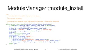 in2it training - www.in2it.be - @in2itvof - #in2tdd Let your tests drive your development
ModuleManager::module_install
/**
 * Includes file with module installation class.
 *
 * Do not use directly.
 *
 * @param string $module_class_name module class name - underscore separated
 */
public static final function include_install($module_class_name) {
    if(isset(self::$modules_install[$module_class_name])) return true;
    $path = self::get_module_dir_path($module_class_name);
    $file = self::get_module_file_name($module_class_name);
    $full_path = 'modules/' . $path . '/' . $file . 'Install.php';
    if (!file_exists($full_path)) return false;
    ob_start();
    $ret = require_once($full_path);
    ob_end_clean();
    $x = $module_class_name.'Install';
    if(!(class_exists($x, false)) || 
!array_key_exists('ModuleInstall',class_parents($x)))
        trigger_error('Module '.$path.': Invalid install file',E_USER_ERROR);
    self::$modules_install[$module_class_name] = new $x($module_class_name);
    return true;
}
67
 
