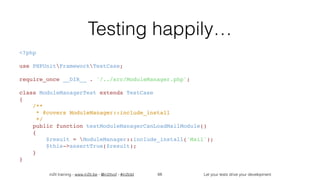 in2it training - www.in2it.be - @in2itvof - #in2tdd Let your tests drive your development
Testing happily…
<?php
use PHPUnitFrameworkTestCase;
require_once __DIR__ . '/../src/ModuleManager.php';
class ModuleManagerTest extends TestCase
{
    /**
     * @covers ModuleManager::include_install
     */
    public function testModuleManagerCanLoadMailModule()
    {
        $result = ModuleManager::include_install('Mail');
        $this->assertTrue($result);
    }
}
68
 