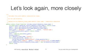in2it training - www.in2it.be - @in2itvof - #in2tdd Let your tests drive your development
Let’s look again, more closely
/**
 * Includes file with module installation class.
 *
 * Do not use directly.
 *
 * @param string $module_class_name module class name - underscore separated
 */
public static final function include_install($module_class_name) {
    if(isset(self::$modules_install[$module_class_name])) return true;
    $path = self::get_module_dir_path($module_class_name);
    $file = self::get_module_file_name($module_class_name);
    $full_path = 'modules/' . $path . '/' . $file . 'Install.php';
    if (!file_exists($full_path)) return false;
    ob_start();
    $ret = require_once($full_path);
    ob_end_clean();
    $x = $module_class_name.'Install';
    if(!(class_exists($x, false)) || 
!array_key_exists('ModuleInstall',class_parents($x)))
        trigger_error('Module '.$path.': Invalid install file',E_USER_ERROR);
    self::$modules_install[$module_class_name] = new $x($module_class_name);
    return true;
}
71
 
