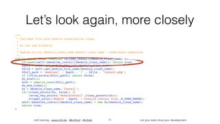 in2it training - www.in2it.be - @in2itvof - #in2tdd Let your tests drive your development
Let’s look again, more closely
/**
 * Includes file with module installation class.
 *
 * Do not use directly.
 *
 * @param string $module_class_name module class name - underscore separated
 */
public static final function include_install($module_class_name) {
    if(isset(self::$modules_install[$module_class_name])) return true;
    $path = self::get_module_dir_path($module_class_name);
    $file = self::get_module_file_name($module_class_name);
    $full_path = 'modules/' . $path . '/' . $file . 'Install.php';
    if (!file_exists($full_path)) return false;
    ob_start();
    $ret = require_once($full_path);
    ob_end_clean();
    $x = $module_class_name.'Install';
    if(!(class_exists($x, false)) || 
!array_key_exists('ModuleInstall',class_parents($x)))
        trigger_error('Module '.$path.': Invalid install file',E_USER_ERROR);
    self::$modules_install[$module_class_name] = new $x($module_class_name);
    return true;
}
71
 