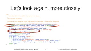 in2it training - www.in2it.be - @in2itvof - #in2tdd Let your tests drive your development
Let’s look again, more closely
/**
 * Includes file with module installation class.
 *
 * Do not use directly.
 *
 * @param string $module_class_name module class name - underscore separated
 */
public static final function include_install($module_class_name) {
    if(isset(self::$modules_install[$module_class_name])) return true;
    $path = self::get_module_dir_path($module_class_name);
    $file = self::get_module_file_name($module_class_name);
    $full_path = 'modules/' . $path . '/' . $file . 'Install.php';
    if (!file_exists($full_path)) return false;
    ob_start();
    $ret = require_once($full_path);
    ob_end_clean();
    $x = $module_class_name.'Install';
    if(!(class_exists($x, false)) || 
!array_key_exists('ModuleInstall',class_parents($x)))
        trigger_error('Module '.$path.': Invalid install file',E_USER_ERROR);
    self::$modules_install[$module_class_name] = new $x($module_class_name);
    return true;
}
71
 