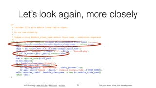 in2it training - www.in2it.be - @in2itvof - #in2tdd Let your tests drive your development
Let’s look again, more closely
/**
 * Includes file with module installation class.
 *
 * Do not use directly.
 *
 * @param string $module_class_name module class name - underscore separated
 */
public static final function include_install($module_class_name) {
    if(isset(self::$modules_install[$module_class_name])) return true;
    $path = self::get_module_dir_path($module_class_name);
    $file = self::get_module_file_name($module_class_name);
    $full_path = 'modules/' . $path . '/' . $file . 'Install.php';
    if (!file_exists($full_path)) return false;
    ob_start();
    $ret = require_once($full_path);
    ob_end_clean();
    $x = $module_class_name.'Install';
    if(!(class_exists($x, false)) || 
!array_key_exists('ModuleInstall',class_parents($x)))
        trigger_error('Module '.$path.': Invalid install file',E_USER_ERROR);
    self::$modules_install[$module_class_name] = new $x($module_class_name);
    return true;
}
71
 
