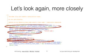 in2it training - www.in2it.be - @in2itvof - #in2tdd Let your tests drive your development
Let’s look again, more closely
/**
 * Includes file with module installation class.
 *
 * Do not use directly.
 *
 * @param string $module_class_name module class name - underscore separated
 */
public static final function include_install($module_class_name) {
    if(isset(self::$modules_install[$module_class_name])) return true;
    $path = self::get_module_dir_path($module_class_name);
    $file = self::get_module_file_name($module_class_name);
    $full_path = 'modules/' . $path . '/' . $file . 'Install.php';
    if (!file_exists($full_path)) return false;
    ob_start();
    $ret = require_once($full_path);
    ob_end_clean();
    $x = $module_class_name.'Install';
    if(!(class_exists($x, false)) || 
!array_key_exists('ModuleInstall',class_parents($x)))
        trigger_error('Module '.$path.': Invalid install file',E_USER_ERROR);
    self::$modules_install[$module_class_name] = new $x($module_class_name);
    return true;
}
71
 