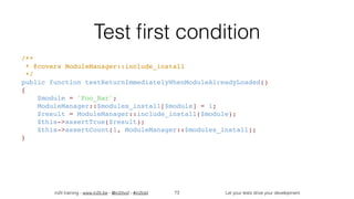 in2it training - www.in2it.be - @in2itvof - #in2tdd Let your tests drive your development
Test ﬁrst condition
/** 
 * @covers ModuleManager::include_install 
 */ 
public function testReturnImmediatelyWhenModuleAlreadyLoaded() 
{ 
    $module = 'Foo_Bar'; 
    ModuleManager::$modules_install[$module] = 1; 
    $result = ModuleManager::include_install($module); 
    $this->assertTrue($result); 
    $this->assertCount(1, ModuleManager::$modules_install); 
}
73
 