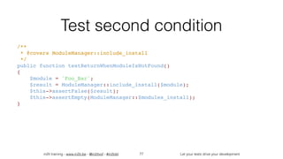 in2it training - www.in2it.be - @in2itvof - #in2tdd Let your tests drive your development
Test second condition
/** 
 * @covers ModuleManager::include_install 
 */ 
public function testReturnWhenModuleIsNotFound() 
{ 
    $module = 'Foo_Bar'; 
    $result = ModuleManager::include_install($module); 
    $this->assertFalse($result); 
    $this->assertEmpty(ModuleManager::$modules_install); 
}
77
 