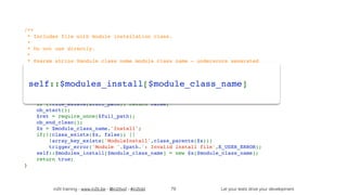 in2it training - www.in2it.be - @in2itvof - #in2tdd Let your tests drive your development
/**
 * Includes file with module installation class.
 *
 * Do not use directly.
 *
 * @param string $module_class_name module class name - underscore separated
 */
public static final function include_install($module_class_name) {
    if(isset(self::$modules_install[$module_class_name])) return true;
    $path = self::get_module_dir_path($module_class_name);
    $file = self::get_module_file_name($module_class_name);
    $full_path = 'modules/' . $path . '/' . $file . 'Install.php';
    if (!file_exists($full_path)) return false;
    ob_start();
    $ret = require_once($full_path);
    ob_end_clean();
    $x = $module_class_name.'Install';
    if(!(class_exists($x, false)) || 
!array_key_exists('ModuleInstall',class_parents($x)))
        trigger_error('Module '.$path.': Invalid install file',E_USER_ERROR);
    self::$modules_install[$module_class_name] = new $x($module_class_name);
    return true;
}
79
self::$modules_install[$module_class_name]
 