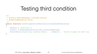 in2it training - www.in2it.be - @in2itvof - #in2tdd Let your tests drive your development
Testing third condition
/**
 * @covers ModuleManager::include_install
 * @expectedException Error
 */
public function testTriggerErrorWhenInstallClassDoesNotExists()
{
    $module = 'EssClient';
    $result = ModuleManager::include_install($module);
    $this->fail('Expecting loading module ' . $module . ' would trigger an error');
}
83
 