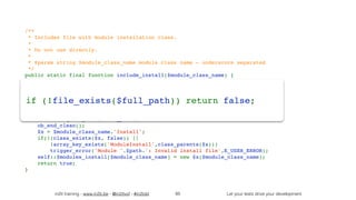 in2it training - www.in2it.be - @in2itvof - #in2tdd Let your tests drive your development
/**
 * Includes file with module installation class.
 *
 * Do not use directly.
 *
 * @param string $module_class_name module class name - underscore separated
 */
public static final function include_install($module_class_name) {
    if(isset(self::$modules_install[$module_class_name])) return true;
    $path = self::get_module_dir_path($module_class_name);
    $file = self::get_module_file_name($module_class_name);
    $full_path = 'modules/' . $path . '/' . $file . 'Install.php';
    if (!file_exists($full_path)) return false;
    ob_start();
    $ret = require_once($full_path);
    ob_end_clean();
    $x = $module_class_name.'Install';
    if(!(class_exists($x, false)) || 
!array_key_exists('ModuleInstall',class_parents($x)))
        trigger_error('Module '.$path.': Invalid install file',E_USER_ERROR);
    self::$modules_install[$module_class_name] = new $x($module_class_name);
    return true;
}
85
if (!file_exists($full_path)) return false;
 
