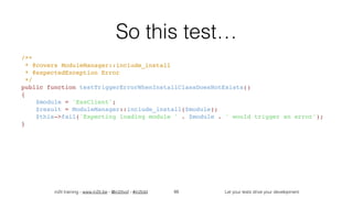 in2it training - www.in2it.be - @in2itvof - #in2tdd Let your tests drive your development
So this test…
/**
 * @covers ModuleManager::include_install
 * @expectedException Error
 */
public function testTriggerErrorWhenInstallClassDoesNotExists()
{
    $module = 'EssClient';
    $result = ModuleManager::include_install($module);
    $this->fail('Expecting loading module ' . $module . ' would trigger an error');
}
88
 