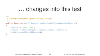 in2it training - www.in2it.be - @in2itvof - #in2tdd Let your tests drive your development
… changes into this test
/**
 * @covers ModuleManager::include_install
 */
public function testTriggerErrorWhenInstallClassDoesNotExists()
{
    $module = 'EssClient';
    $result = ModuleManager::include_install($module);
    $this->assertFalse($result);
}
89
 