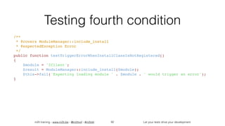 in2it training - www.in2it.be - @in2itvof - #in2tdd Let your tests drive your development
Testing fourth condition
/**
 * @covers ModuleManager::include_install
 * @expectedException Error
 */
public function testTriggerErrorWhenInstallClassIsNotRegistered()
{
    $module = 'IClient';
    $result = ModuleManager::include_install($module);
    $this->fail('Expecting loading module ' . $module . ' would trigger an error');
}
92
 