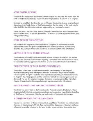 4 THE GOSPEL OF JOHN

This book also begins with the birth of John the Baptist and describes the events from the
birth of the Prophet John to the ascension of the Prophet Jesus. It consists of 21 chapters.

It should be noted here that John the son of Zebedee, the disciple of Jesus is certainly not
the author of this book. Some of the Christians claim that the author of this book may be
John the Elder, but this claim too is not supported by any historical evidence.

These four books are also called the four Evangels. Sometimes the word Evangel is also
used for all the books of the new Testament. The word is of Greek origin and means good
tidings and teaching.

5 THE ACTS OF THE APOSTLES

It is said that this script was written by Luke to Theopheus. It includes the acts and
achievements of the disciples of the Prophet Jesus after his ascension. It particularly
describes the journeys of Paul until his arrival in Rome in 22AD. It has 28 chapters.

6 EPISTLE OF PAUL TO THE ROMANS

This is a letter written by Paul to some of his Roman followers. Paul was a Jew and an
enemy of the followers of Jesus in the beginnig . Some time after the ascension of Jesus
to heaven he suddenly appeared and claimed to have received instructions from Jesus.

7 FIRST EPISTLE OF PAUL TO THE CORINTHIANS

This is Paul`s first letter to the Corinthians and it consist mostly of teaching and
injunctions regarding unity among the Christian. At that time they were involved in
various disputes. Chapter 7 includes some injunctions concerning matrimonial relations.
In chapter 8 the evils paganism and the Christians’ attitude towards a pagan society are
discussed. The last few chapters include a discussion on atonement and the Hereafter.
Chapter 16 describes the blessings of alms-giving and donation for Christianity.

8 SECOND EPISTLE OF PAUL OF THE CORINTHIANS

This letter was also written to the Corinthians by Paul and contains 16 chapters. These
chapters include religious instructions, guidance, and suggestions regarding the discipline
of the Church. From chapter 10 to the end paul speaks of his ministerial journeys.

9 EPISTLE OF PAUL TO THE GALATIANS

Galatia was a province of Rome in the north of Asia Minor. This letter was written to the
churches of Galatia in early 57 AD. Paul had heard that the people of Galatia were being
influenced by another religion. In this letter he tries to prevent them from conversion.
 