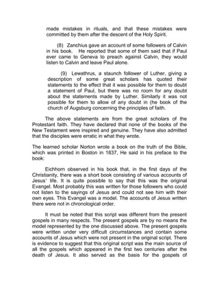 made mistakes in rituals, and that these mistakes were
      committed by them after the descent of the Holy Spirit.

            (8) Zanchius gave an account of some followers of Calvin
      in his book. He reported that some of them said that if Paul
      ever came to Geneva to preach against Calvin, they would
      listen to Calvin and leave Paul alone.

             (9) Lewathrus, a staunch follower of Luther, giving a
       description of some great scholars has quoted their
       statements to the effect that it was possible for them to doubt
       a statement of Paul, but there was no room for any doubt
       about the statements made by Luther. Similarly it was not
       possible for them to allow of any doubt in (he book of the
       church of Augsburg concerning the principles of faith.

       The above statements are from the great scholars of the
Protestant faith. They have declared that none of the books of the
New Testament were inspired and genuine. They have also admitted
that the disciples were erratic in what they wrote.

The learned scholar Norton wrote a book on the truth of the Bible,
which was printed in Boston in 1837, He said in his preface to the
book:

       Eichhorn observed in his book that, in the first days of the
Christianity, there was a short book consisting of various accounts of
Jesus’ life. It is quite possible to say that this was the original
Evangel. Most probably this was written for those followers who could
not listen to the sayings of Jesus and could not see him with their
own eyes. This Evangel was a model. The accounts of Jesus written
there were not in chronological order.

      It must be noted that this script was different from the present
gospels in many respects. The present gospels are by no means the
model represented by the one discussed above. The present gospels
were written under very difficult circumstances and contain some
accounts of Jesus which were not present in the original script. There
is evidence to suggest that this original script was the main source of
all the gospels which appeared in the first two centuries after the
death of Jesus. It also served as the basis for the gospels of
 