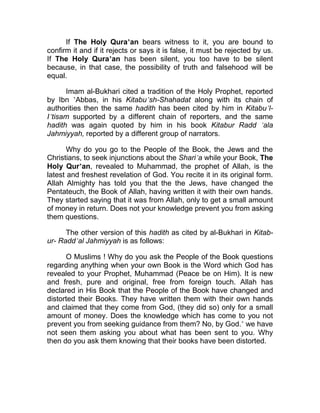 If The Holy Qura’an bears witness to it, you are bound to
confirm it and if it rejects or says it is false, it must be rejected by us.
If The Holy Qura’an has been silent, you too have to be silent
because, in that case, the possibility of truth and falsehood will be
equal.

      Imam al-Bukhari cited a tradition of the Holy Prophet, reported
by Ibn ’Abbas, in his Kitabu’sh-Shahadat along with its chain of
authorities then the same hadith has been cited by him in Kitabu’l-
I’tisam supported by a different chain of reporters, and the same
hadith was again quoted by him in his book Kitabur Radd ’ala
Jahmiyyah, reported by a different group of narrators.

       Why do you go to the People of the Book, the Jews and the
Christians, to seek injunctions about the Shari’a while your Book, The
Holy Qur’an, revealed to Muhammad, the prophet of Allah, is the
latest and freshest revelation of God. You recite it in its original form.
Allah Almighty has told you that the the Jews, have changed the
Pentateuch, the Book of Allah, having written it with their own hands.
They started saying that it was from Allah, only to get a small amount
of money in return. Does not your knowledge prevent you from asking
them questions.

      The other version of this hadith as cited by al-Bukhari in Kitab-
ur- Radd’al Jahmiyyah is as follows:

      O Muslims ! Why do you ask the People of the Book questions
regarding anything when your own Book is the Word which God has
revealed to your Prophet, Muhammad (Peace be on Him). It is new
and fresh, pure and original, free from foreign touch. Allah has
declared in His Book that the People of the Book have changed and
distorted their Books. They have written them with their own hands
and claimed that they come from God, (they did so) only for a small
amount of money. Does the knowledge which has come to you not
prevent you from seeking guidance from them? No, by God.’ we have
not seen them asking you about what has been sent to you. Why
then do you ask them knowing that their books have been distorted.
 