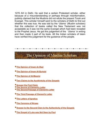 1270 AH in Delhi. He said that a certain Protestant scholar, either
because of a misunderstanding or perhaps through misinformation,
publicly claimed that the Muslims did not refute the present Torah and
Evangel. This scholar himself went to the scholars of Delhi to find out
whether this was true. He was told by the ‘Ulama’ (Muslim scholars)
that the collection of books called the New Testament was not
acceptable as it was not the same Evangel which had been revealed
to the Prophet Jesus. He got this judgement of the ’Ulama’ in writing
and then made it part of his book. All the Indian scholars of Islam
have verified this judgement for the guidance of the people.




 The Opinion of Imam Ar-Razi

 The Opinion of Imam Al-Qurtubi

 The Opinion of Al-Maqrizi

 Two Claims to the Aunthintcity of the Gospels

 Answer the First Claim
 The Source of Clement's Letter
 The Second Passage of Clement's Letter

 The Third Passage of Clement's Letter

 The Letters of Ignatius

 The Cannons of Nicaea

 Answer to the Second Clain to the Authenticity of the Gospels

 The Gospel of Luke was Not Seen by Paul
 