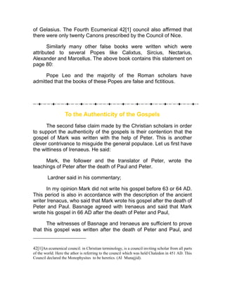 of Gelasius. The Fourth Ecumenical 42[1] council also affirmed that
there were only twenty Canons prescribed by the Council of Nice.

       Similarly many other false books were written which were
attributed to several Popes like Calixtus, Sircius, Nectarius,
Alexander and Marcellus. The above book contains this statement on
page 80:

     Pope Leo and the majority of the Roman scholars have
admitted that the books of these Popes are false and fictitious.




                   To the Authenticity of the Gospels
      The second false claim made by the Christian scholars in order
to support the authenticity of the gospels is their contention that the
gospel of Mark was written with the help of Peter. This is another
clever contrivance to misguide the general populace. Let us first have
the wittiness of Irenaeus. He said:

      Mark, the follower and the translator of Peter, wrote the
teachings of Peter after the death of Paul and Peter.

        Lardner said in his commentary;

      In my opinion Mark did not write his gospel before 63 or 64 AD.
This period is also in accordance with the description of the ancient
writer Irenacus, who said that Mark wrote his gospel after the death of
Peter and Paul. Basnage agreed with Irenaeus and said that Mark
wrote his gospel in 66 AD after the death of Peter and Paul,

      The witnesses of Basnage and Irenaeus are sufficient to prove
that this gospel was written after the death of Peter and Paul, and


42[1]An ecumenical council. in Christian terminology, is a council inviting scholar from all parts
of the world. Here the athor is referring to the council which was held Chaledon in 451 AD. This
Council declared the Monophysites to be heretics. (Al Munajjid).
 