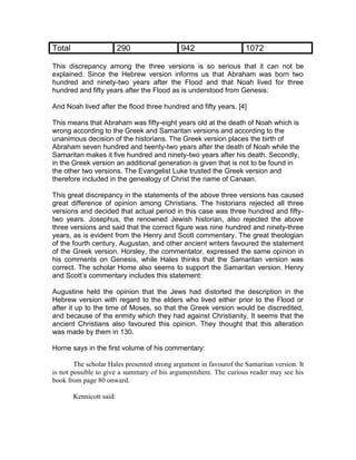Total                     290                942                    1072

This discrepancy among the three versions is so serious that it can not be
explained. Since the Hebrew version informs us that Abraham was born two
hundred and ninety-two years after the Flood and that Noah lived for three
hundred and fifty years after the Flood as is understood from Genesis:

And Noah lived after the flood three hundred and fifty years. [4]

This means that Abraham was fifty-eight years old at the death of Noah which is
wrong according to the Greek and Samaritan versions and according to the
unanimous decision of the historians. The Greek version places the birth of
Abraham seven hundred and twenty-two years after the death of Noah while the
Samaritan makes it five hundred and ninety-two years after his death. Secondly,
in the Greek version an additional generation is given that is not to be found in
the other two versions. The Evangelist Luke trusted the Greek version and
therefore included in the genealogy of Christ the name of Canaan.

This great discrepancy in the statements of the above three versions has caused
great difference of opinion among Christians. The historians rejected all three
versions and decided that actual period in this case was three hundred and fifty-
two years. Josephus, the renowned Jewish historian, also rejected the above
three versions and said that the correct figure was nine hundred and ninety-three
years, as is evident from the Henry and Scott commentary. The great theologian
of the fourth century, Augustan, and other ancient writers favoured the statement
of the Greek version. Horsley, the commentator, expressed the same opinion in
his comments on Genesis, while Hales thinks that the Samaritan version was
correct. The scholar Home also seems to support the Samaritan version. Henry
and Scott’s commentary includes this statement:

Augustine held the opinion that the Jews had distorted the description in the
Hebrew version with regard to the elders who lived either prior to the Flood or
after it up to the time of Moses, so that the Greek version would be discredited,
and because of the enmity which they had against Christianity. It seems that the
ancient Christians also favoured this opinion. They thought that this alteration
was made by them in 130.

Horne says in the first volume of his commentary:

        The scholar Hales presented strong argument in favourof the Samaritan version. It
is not possible to give a summary of his argumentshere. The curious reader may see his
book from page 80 onward.

        Kennicott said:
 