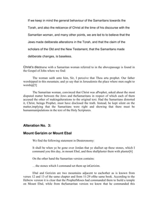 If we keep in mind the general behaviour of the Samaritans towards the

   Torah, and also the reticence of Christ at the time of his discourse with the

   Samaritan woman, and many other points, we are led to to believe that the

   Jews made deliberate alterations in the Torah, and that the claim of the

   scholars of the Old and the New Testament, that the Samaritans made

   deliberate changes, is baseless.


Christ’s discourse with a Samaritan woman referred to in the abovepassage is found in
the Gospel of John where we find:

       The woman saith unto him, Sir, I perceive that Thou arta prophet. Our father
worshipped in this mountain; and ye say that in Jerusalemis the place where men ought to
worship[5]

        The Samaritan woman, convinced that Christ was aProphet, asked about the most
disputed matter between the Jews and theSamaritans in respect of which each of them
accused the other of makingalterations to the original text. Had the Samaritans distorted
it, Christ, beinga Prophet, must have disclosed the truth. Instead, he kept silent on the
matter,implying that the Samaritans were right and showing that there must be
humanmanipulations in the text of the Holy Scriptures.



Alteration No. 3:

Mount Gerizim or Mount Ebal

       We find the following statement in Deuteronomy:

       It shall be when ye be gone over Jordan that ye shallset up these stones, which I
       command you this day, in mount Ebal, and thou shallplaster them with plaster[6]

       On the other hand the Samaritan version contains:

       …the stones which I command set them up inGerizim.

       Ebal and Gerizim are two mountains adjacent to eachother as is known from
verses 12 and 13 of the same chapter and from 11:29 ofthe same book. According to the
Hebrew version it is clear that the ProphetMoses had commanded them to build a temple
on Mount Ebal, while from theSamaritan version we know that he commanded this
 