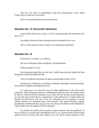 Here the word ’forty’ is undoubtedly wrong: the correctnumber is four. Adam
Clarke said in volume two of his book:

       There is no doubt that this text has been altered.



Alteration No. 13: Kennicott's Admission

      Adam Clarke observed in volume 2 of his commentaryunder the comments on II
Sam 23: 8:

       According to Kennicott three alternations have beenmade in this verse.

       This is a plain admission that a single verse containsthree distortions.



Alteration No. 14

       I Chronicles 7:6 informs us as follows:

       The sons of Benjamin; Bela, and Becher, and Jediael,three.

       While in chapter 8 it says:

      Now Benjamin begat Bela, his first born, Ashbel thesecond and Aharah the third
Noahah the fourth and Repha the fifth.

       These two different statements are again contradictedby Genesis 46:21:

       And the sons of Benjamin were Belah, and Becher, andAshbel, Gera and Naaman,
Ehi and Rosh, Muppim and Huppim and Ard.

        It is quite easy to see that there are two kinds ofdifferences in the above three
statements. The first passage informs us thatBenjamin had three sons, the second claims
he had five while the third countsthem as ten. Since the first and the second statements
are from the same book,it shows a contradiction in the statements of a single author, the
Prophet Ezra.Obviously only one of the two statements can be accepted as correct
making theother two statements false and erroneous. The Judaeo-Christian scholars
areextremely embarrassed and, seeing no way out, they put the blame on the ProphetEzra.
Adam Clarke said with regard to the first statement;

        It is because the author (Ezra) could not separate thesons from the grandsons. In
fact any effort to reconcile such contradictions isof no use. Jewish scholars think that the
author Ezra did not know that some ofthem were sons and the others grandsons. They
 