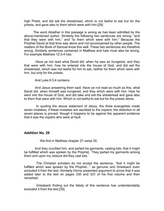 high Priest, and did eat the shewbread, which is not lawful to eat but for the
priests, and gave also to them which were with him.[29]

       The word Abiathar in this passage is wrong as has been admitted by the
above-mentioned author. Similarly the following two sentences are wrong: ”and
that they were with him,” and ”to them which were with him.” Because the
Prophet David at that time was alone and not accompanied by other people. The
readers of the Book of Samuel know this well. These two sentences are therefore
wrong. Similarly sentences contained in Matthew and luke must also be wrong.
For example Matthew 12:3-4 has:

        Have ye not read what David did, when he was an hungered, and they
that were with him; how he entered into the house of God, and did eat the
shewbread, which was not lawful for him to eat, neither for them which were with
him, but only for the priests.

       And Luke 6:3,4 contains:

        And Jesus answering them said, Have ye not read so much as this, what
David did, when himself was hungered, and they which were with him. How he
went into the house of God, and did take and eat the shewbread and gave also
to them that were with him. Which is not lawful to eat but for the priests alone.

          In quoting the above statement of Jesus, the three evangelists made
seven mistakes, if these mistakes are ascribed to the copiers, the distortion in all
seven places is proved, though it happens to be against the apparent evidence
that it was the copiers who were at fault.



Addition No. 29

           We find in Matthew chapter 27 verse 35:

          And they crucified him, and parted his garments, casting lots: that it might
be fulfilled which was spoken by the Prophet, ’They parted my garments among
them and upon my vesture did they cast lots.’

          The Christian scholars do not accept the sentence, ”that it might be
fulfilled which was spoken by the Prophet...” as genuine and Griesbach even
excluded it from the text. Similarly Horne presented argument to prove that it was
added later to the text on pages 330 and 331 of his first volume and then
remarked:

        Griesbach finding out the falsity of this sentence has understandably
excluded it from the text.[30]
 