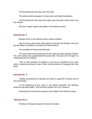 And the flood was forty days upon the earth.

      The same sentence appears; in many Latin and Greek translations:

         And the flood was forty days and nights upon the earth. Horne said in his
first volume:

      The word “nights” ought to be added in the Hebrew version.



Omission No. 4

      Genesis 35:22 in the Hebrew version reads as follows:

        And it came to pass when Israel dwelt in that land that Rueben went and
lay with Bilhah, his father’s concubine and Israel heard it.

      The compilers of Henry and Scott said:

      The Jews admit that something from this verse has been certainly omitted.
The Latin version has supplemented the words with, ”he was evil in his sight,” to
compensate for the omission.

       This is clear example of omission in the text as admitted by the Jews
which is hardly surprising in view of their normal practice of changing their holy
texts.



Omission No. 5

       Horsley commenting on Genesis 44:5 said on page 82 of volume one of
his commentary:

       At the beginning of this verse in the Greek translation the following
sentence has been added, ”Why hast thou robbed me of my measure.”

      According to him the above sentence was omitted in the Hebrew version.



Omission No. 6

      The Book of Genesis chapter 50 verse 25 contains:
 