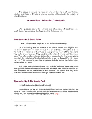 The above is enough to have an idea of the views of non-Christian
scholars and those of Christians who are considered heretics by the majority of
other Christians.

                    Observations of Christian Theologians



       We reproduce below the opinions and statements of celebrated and
widely trusted scholars and theologians of the Christian world.



Observation No. 1: Adam Clarke

        Adam Clarke said on page 369 of vol. 5 of his commentary:

         It is customary that the number of the writers on the lives of great men
has always been large. The same is true of Jesus and the Apostles; that is to say
the number of narrators of their lives is also great but many of the statements
they make are erroneous. They used to write fictional events as if they were
facts. They also made mistakes, deliberate or accidental, in other descriptions,
especially the historians of the land where Luke wrote his Gospel. For this reason
the Holy Spirit imparted appropriate knowledge to Luke so that the faithful might
know the true accounts.

       This gives us to understand that prior to Luke’s Gospel there were many
false gospels present replete with errors and mistakes. The above statement is a
plain admission of the dishonesty of their authors. His words that they made
deliberate or accidental mistakes is enough evidence of this fact.



Observation No. 2: The Apostle Paul

        In his Epistle to the Galatians Paul said:

       I marvel that ye are so soon removed from him that called you into the
grace of Christ unto another gospel; which is not another but there be some that
trouble you, and would pervert the gospel of Christ.124[1]




124[1] Gal.1:5,6.
 