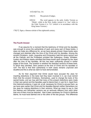 167[14]II Tim. 3:8.

                      168[15]        The period of Judges.

                      169[16]      The word appears in the early Arabic Version as
                        ‘Ghota’, while in the New Arabic version it is ‘Aus’ while in
                        the Urdu Version it is ‘Uz’ (which is in accordance with the
                        King James Version.)

170[17] Ilgen, a famous scholar of the eighteenth century.




The Fourth Answer

       If we assume for a moment that the testimony of Christ and his Apostles
was enough to prove the authenticity of each and every part of these books, it
does not make any difference for, as we have already proved, these books were
changed and distorted after the time of the Christ and his Apostles. Among the
ancient Christians, Justin, Augustine and Chrysostom held the same opinion and
all the Catholic and the Protestant scholars like Sylbergius, Grabe, Whitaker,
Leclerc and Watson clearly admitted that these books were changed by the Jews
after the time of the Apostles. All this has been sufficiently proved in earlier
pages of this book. The question is whether the distorted versions of these texts,
to which they admitted, were present at the time of Christ and his Apostles or
not? The fact is that their authenticity in both cases remains unproved and
doubtful and this is what we claim to have demonstrated.

        As for their argument that Christ would have accused the Jews for
inserting distortions in the texts had they been involved in it, we must remind
them that the ancient Christians, themselves, used to change the texts of the
sacred books, and we may add that many of the present distortions were made
in their own period and the Apostles used to blame them in vain for it. Apart from
this historical evidence, it was not, at all, necessary for Christ to accuse them, as
we have seen earlier that Christ and his Apostles blamed neither Samaritans nor
the Jews for making distortions in their versions. What we mean to say is, that
the Hebrew and Samaritan versions are so seriously different from each other
that one of them must be distorted. Had it been necessary for Christ to distribute
blame, he must have blamed one or the other of the two groups. This difference
 