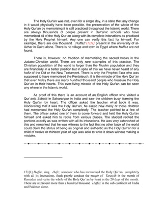 The Holy Qur'an was not, even for a single day, in a state that any change
in it would physically have been possible, the preservation of the whole of the
Holy Qur'an by memorising it is still practiced throughout the Islamic world. There
are always thousands of people present in Qur’anic schools who have
memorised all of the Holy Qur’an along with its complete intonations as practiced
by the Holy Prophet himself. Any one can verify this fact for himself. For
example, there are one thousand ‘Huffaz’171[1] present in the university of al-
Azhar in Cairo alone. There is no village and town in Egypt where Huffaz are not
found.

       There is, however, no tradition of memorising the sacred books in the
Judaeo-Christian world. There are only rare examples of this practice. The
Christian population of the world is larger than the Muslim population and they
are financially in a better position but in spite of this we have never heard of any
hafiz of the Old or the New Testament. There is only the Prophet Ezra who was
supposed to have memorised the Pentateuch. It is the miracle of the Holy Qur’an
that even today there are many hundred thousand people who treasure the Holy
Qur’an in their hearts. This ever-living miracle of the Holy Qur'an can be seen
any where in the Islamic world.

       As proof of this there is an account of an English officer who visited a
Qur’anic School in Saharanpur in India and saw the children busy learning the
Holy Qur'an by heart. The officer asked the teacher what book it was.
Discovering that it was the Holy Qur’an, he asked how many of those children
had memorised the Holy Qur'an completely. The teacher pointed to a few of
them. The officer asked one of them to come forward and held the Holy Qur'an
himself and asked him to recite from various places. The student recited the
portions exactly as was written with all its intonations. He was very astonished at
this and remarked that he was witness to the fact that no other book of the world
could claim the status of being as original and authentic as the Holy Qur’an for a
child of twelve or thirteen year of age was able to write it down without making a
mistake.




171[1] Huffaz, sing. Hafiz, someone who has memorised the Holy Qur’an completely
with all its intonations. Such people conduct the prayer of Tarawih in the month of
Ramadan and recite the whole of the Holy Qur’an by heart in the 29 days of the month.
There are at present more than a hundred thousand Huffaz in the sub continent of 1ndia
and Pakistan alone.
 