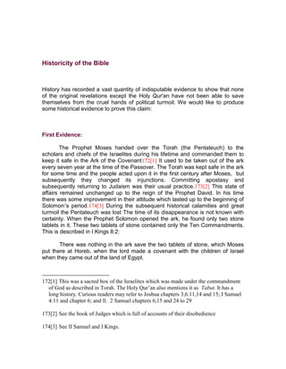 Historicity of the Bible



History has recorded a vast quantity of indisputable evidence to show that none
of the original revelations except the Holy Qur'an have not been able to save
themselves from the cruel hands of political turmoil. We would like to produce
some historical evidence to prove this claim:



First Evidence:

        The Prophet Moses handed over the Torah (the Pentateuch) to the
scholars and chiefs of the Israelites during his lifetime and commanded them to
keep it safe in the Ark of the Covenant172[1] It used to be taken out of the ark
every seven year at the time of the Passover. The Torah was kept safe in the ark
for some time and the people acted upon it in the first century after Moses, but
subsequently they changed its injunctions. Committing apostasy and
subsequently returning to Judaism was their usual practice.173[2] This state of
affairs remained unchanged up to the reign of the Prophet David. In his time
there was some improvement in their attitude which lasted up to the beginning of
Solomon’s period.174[3] During the subsequent historical calamities and great
turmoil the Pentateuch was lost The time of its disappearance is not known with
certainty. When the Prophet Solomon opened the ark, he found only two stone
tablets in it. These two tablets of stone contained only the Ten Commandments.
This is described in I Kings 8:2:

       There was nothing in the ark save the two tablets of stone, which Moses
put there at Horeb, when the lord made a covenant with the children of Israel
when they came out of the land of Egypt.



172[1] This was a sacred box of the Israelites which was made under the commandment
  of God as described in Torah. The Holy Qur’an also mentions it as Tabut. It has a
  long history. Curious readers may refer to Joshua chapters 3,6.11,14 and 15; I Samuel
  4:11 and chapter 6; and ll. 2 Samuel chapters 6,15 and 24 to 29

173[2] See the book of Judges which is full of accounts of their disobedience

174[3] See II Samuel and I Kings.
 
