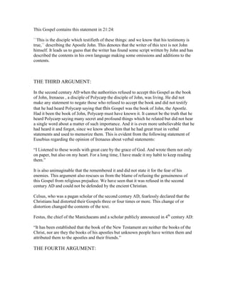 This Gospel contains this statement in 21:24:

``This is the disciple which testifieth of these things: and we know that his testimony is
true,`` describing the Apostle John. This denotes that the writer of this text is not John
himself. It leads us to guess that the writer has found some script written by John and has
described the contents in his own language making some omissions and additions to the
contents.



THE THIRD ARGUMENT:

In the second century AD when the authorities refused to accept this Gospel as the book
of John, Irenaeus , a disciple of Polycarp the disciple of John, was living. He did not
make any statement to negate those who refused to accept the book and did not testify
that he had heard Polycarp saying that this Gospel was the book of John, the Apostle.
Had it been the book of John, Polycarp must have known it. It cannot be the truth that he
heard Polycarp saying many secret and profound things which he related but did not hear
a single word about a matter of such importance. And it is even more unbelievable that he
had heard it and forgot, since we know about him that he had great trust in verbal
statements and used to memorize them. This is evident from the following statement of
Eusebius regarding the opinion of Irenaeus about verbal statements:

“I Listened to these words with great care by the grace of God. And wrote them not only
on paper, but also on my heart. For a long time, I have made it my habit to keep reading
them.”

It is also unimaginable that the remembered it and did not state it for the fear of his
enemies. This argument also rescues us from the blame of refusing the genuineness of
this Gospel from religious prejudice. We have seen that it was refused in the second
century AD and could not be defended by the encient Christian.

Celsus, who was a pagan scholar of the second century AD, fearlessly declared that the
Christians had distorted their Gospels three or four times or more. This change of or
distortion changed the contents of the text.

Festus, the chief of the Manichaeans and a scholar publicly announced in 4th century AD:

“It has been established that the book of the New Testament are neither the books of the
Christ, nor are they the books of his apostles but unknown people have written them and
attributed them to the apostles and their friends.”

THE FOURTH ARGUMENT:
 
