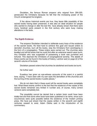 Diocletian, the famous Roman emperor who reigned from 284-305.
persecuted the Christians because he felt that the increasing power of the
Church endangered his kingdom.

        If the above historical events are true, they leave little possibility of the
sacred books having been preserved, It was also an ideal situation for people
who wanted to change or alter the text We have already shown that there were
many heretical sects present in the first century who were busy making
alterations in the texts.



The Eighth Evidence

       The emperor Diocletian intended to obliterate every trace of the existence
of the sacred books. He tried hard to achieve this goal and issued orders to
demolish churches, burn all the books, stop the Christians from worshipping in
the form of a congregation. These orders were carried out. The churches were
levelled and all the books that he could find after an extensive search were burnt.
Any Christian who was suspected of possessing a book was punished and
tortured. This deprived the Christians of congregational worship. The details of
these events can be found in the books of history. Lardner said on page 22 of the
seventh volume of his book:

       Diocletian passed orders that churches be abolished and books be burnt.

       He further said:

       Eusebius has given an eye-witness accounts of the event in a painful
tone, saying, “I have seen with my own eyes the demolition of the churches and
the burning of the sacred books in public places.”

       We do not claim that in these event all the sacred books were completely
lost. What these events confirm is the fact that the existence of the copies of the
sacred books remained very limited in number and, of course, many correct
versions were completely lost.

         The possibility cannot be denied that a certain book could have been
totally lost and that some other book have been published in its name, since such
occurrences were quite possible before the existence of the modem printing
press. We have just shown that the copies written in the seventh and eighth
centuries ceased to exist. Adam Clarke said in the introduction of his
commentary:
 